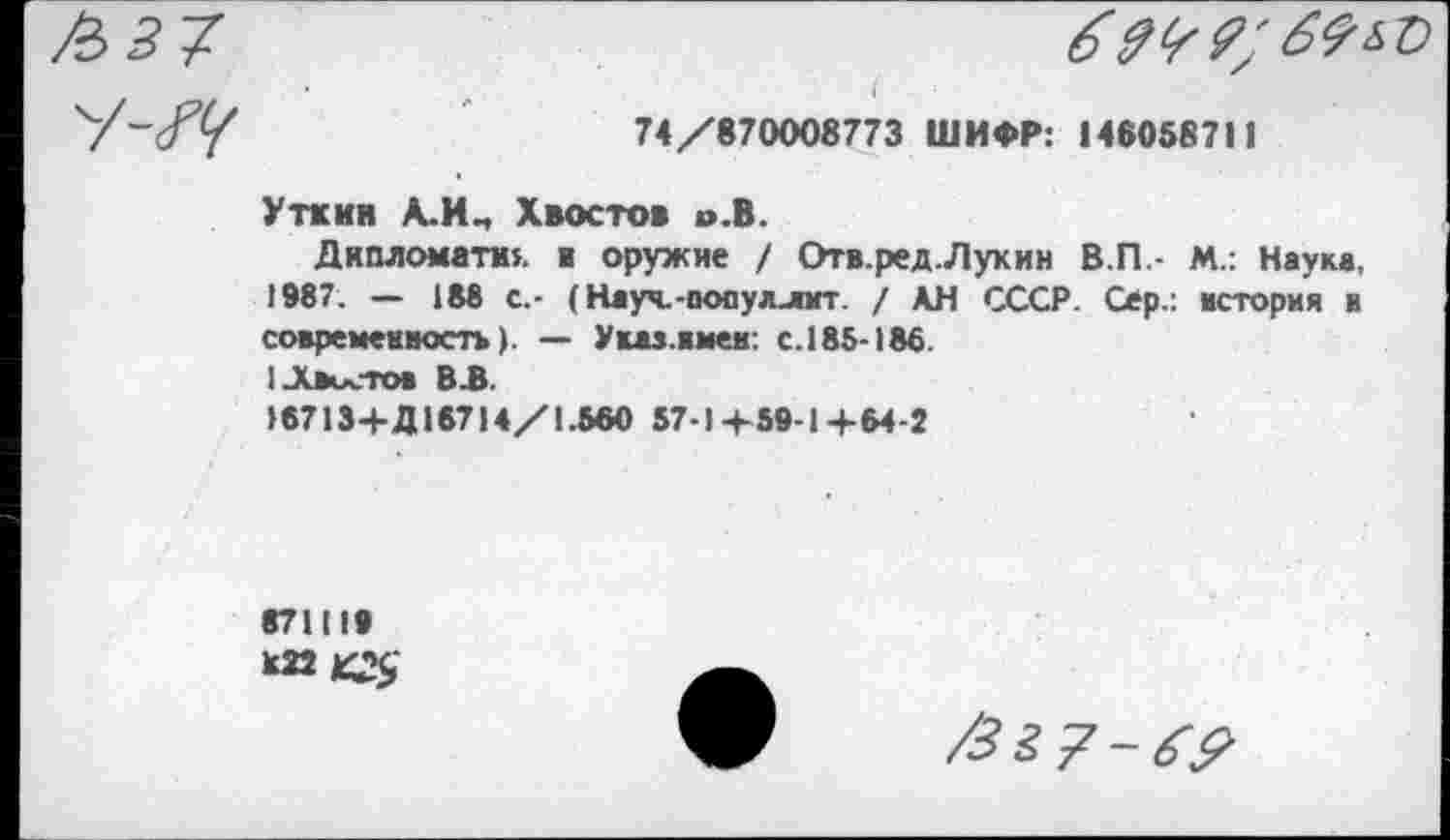 ﻿( . ■ /
74/870008773 ШИФР: 146058711
Уткин А.ИЧ Хвостов о.В.
Дипломата», в оружие / Отв.ред.Лукин В.П.- М.: Наука, 1987. — 188 с.- (Науч.-популлит. / АН СССР. Сер.: встория и современность). — Указ.вмем: с.185-186.
1-Хвостов В .В.
16713+Д16714/1.560 57-14-59-1+64-2
871119
В22 К#
/Зг?-6?